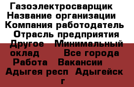 Газоэлектросварщик › Название организации ­ Компания-работодатель › Отрасль предприятия ­ Другое › Минимальный оклад ­ 1 - Все города Работа » Вакансии   . Адыгея респ.,Адыгейск г.